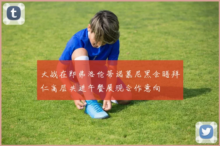 大战在即弗洛伦蒂诺慕尼黑会晤拜仁高层共进午餐展现合作意向