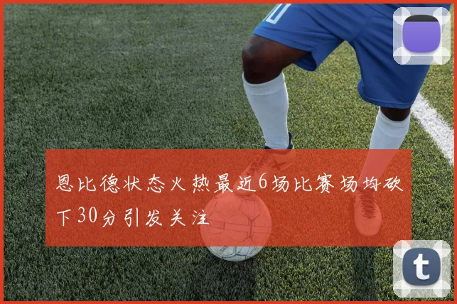 恩比德状态火热最近6场比赛场均砍下30分引发关注