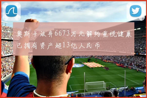 奥斯卡放弃6673万元解约重视健康已拥有资产超13亿人民币