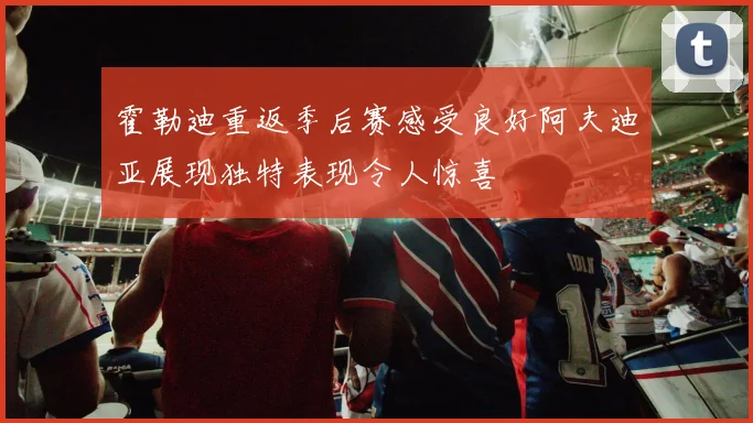霍勒迪重返季后赛感受良好阿夫迪亚展现独特表现令人惊喜
