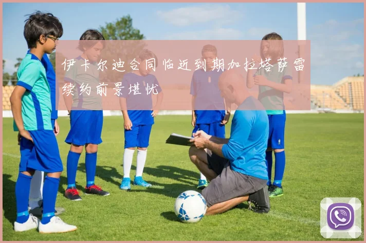 伊卡尔迪合同临近到期加拉塔萨雷续约前景堪忧
