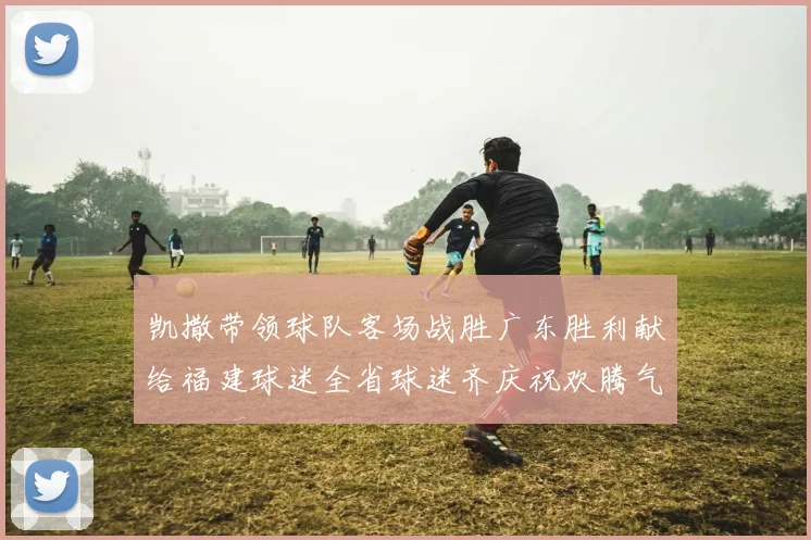 凯撒带领球队客场战胜广东胜利献给福建球迷全省球迷齐庆祝欢腾气氛热烈