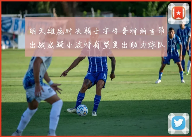 明天雄鹿对决骑士字母哥特纳吉昂出战成疑小波特有望复出助力球队