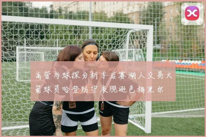 高管与球探分析季后赛湖人交易火箭球员哈登防守表现逊色梅里尔