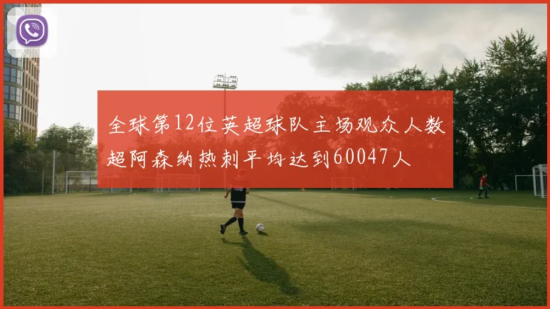 全球第12位英超球队主场观众人数超阿森纳热刺平均达到60047人