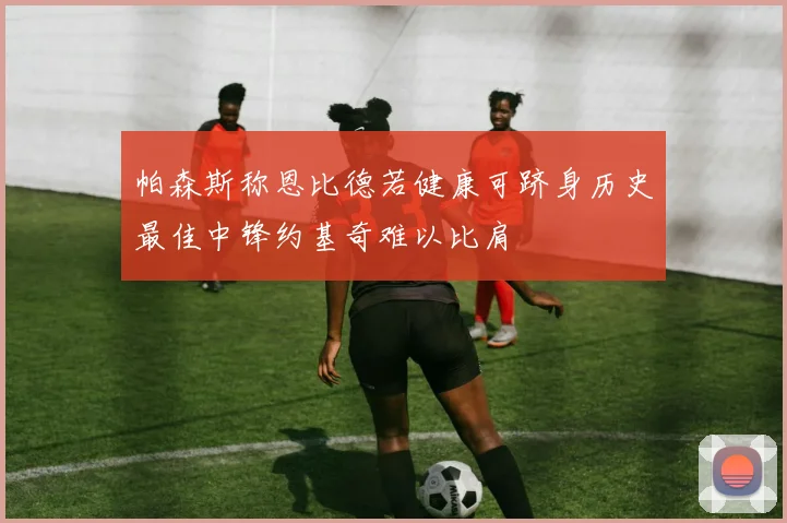 帕森斯称恩比德若健康可跻身历史最佳中锋约基奇难以比肩