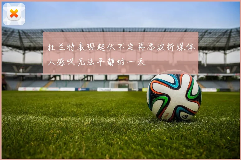 杜兰特表现起伏不定再添波折媒体人感叹无法平静的一天
