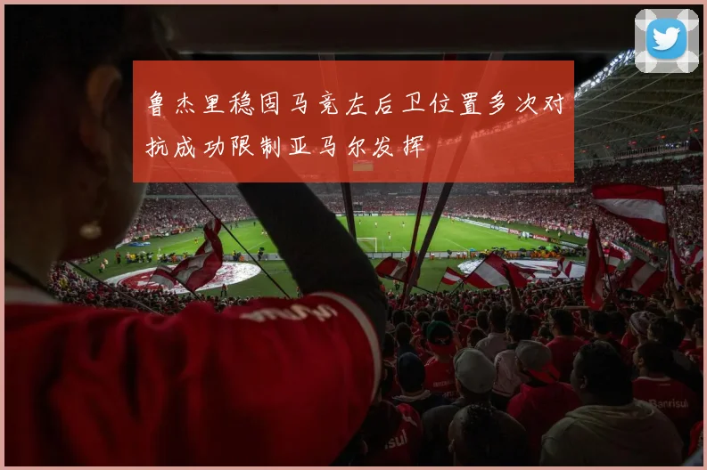 鲁杰里稳固马竞左后卫位置多次对抗成功限制亚马尔发挥