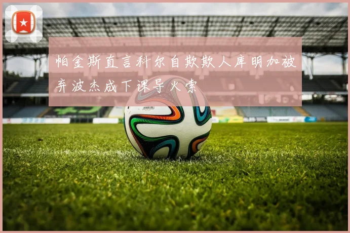 帕金斯直言科尔自欺欺人库明加被弃波杰成下课导火索