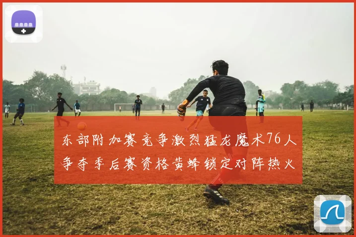 东部附加赛竞争激烈猛龙魔术76人争夺季后赛资格黄蜂锁定对阵热火