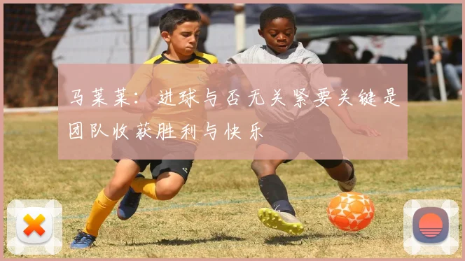 马莱莱：进球与否无关紧要关键是团队收获胜利与快乐