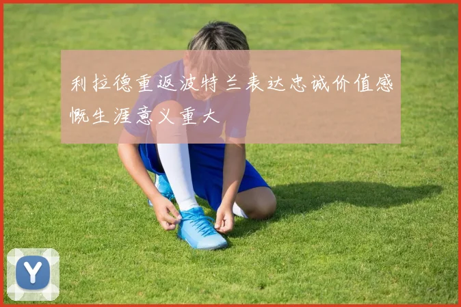 利拉德重返波特兰表达忠诚价值感慨生涯意义重大