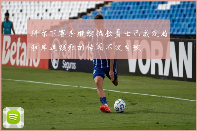 科尔下赛季继续执教勇士已成定局和库追锁死的传闻不攻自破
